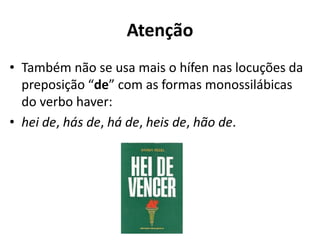 Atenção
• Também não se usa mais o hífen nas locuções da
  preposição “de” com as formas monossilábicas
  do verbo haver:
• hei de, hás de, há de, heis de, hão de.
 