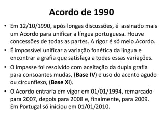 Acordo de 1990
• Em 12/10/1990, após longas discussões, é assinado mais
  um Acordo para unificar a língua portuguesa. Houve
  concessões de todas as partes. A rigor é só meio Acordo.
• É impossível unificar a variação fonética da língua e
  encontrar a grafia que satisfaça a todas essas variações.
• O impasse foi resolvido com aceitação da dupla grafia
  para consoantes mudas, (Base IV) e uso do acento agudo
  ou circunflexo, (Base XI).
• O Acordo entraria em vigor em 01/01/1994, remarcado
  para 2007, depois para 2008 e, finalmente, para 2009.
  Em Portugal só iniciou em 01/01/2010.
 