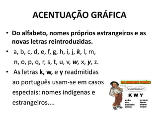 ACENTUAÇÃO GRÁFICA
• Do alfabeto, nomes próprios estrangeiros e as
  novas letras reintroduzidas.
• a, b, c, d, e, f, g, h, i, j, k, l, m,
   n, o, p, q, r, s, t, u, v, w, x, y, z.
• As letras k, w, e y readmitidas
  ao português usam-se em casos
  especiais: nomes indígenas e
  estrangeiros....
 