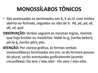 MONOSSÍLABOS TÔNICOS
• São acentuados os terminados em A, E ou O, com timbre
  aberto ou fechado, seguidos ou não de S: Pá, pé, pó, sê,
  dê, vê, quê.
OBSERVAÇÃO: Verbos seguem as mesmas regras, mesmo
  que haja ênclise ou mesóclise: bebê-lo-á, (verbo beber);
  pô-lo-á, (verbo pôr); pôs.
ATENÇÃO: Por clareza gráfica, as formas verbais
  monossilábicas terminadas em em, se da terceira pessoa
  do plural, serão acentuadas graficamente (acento
  circunflexo): Ele tem / eles têm - Ele vem / eles vêm.
 