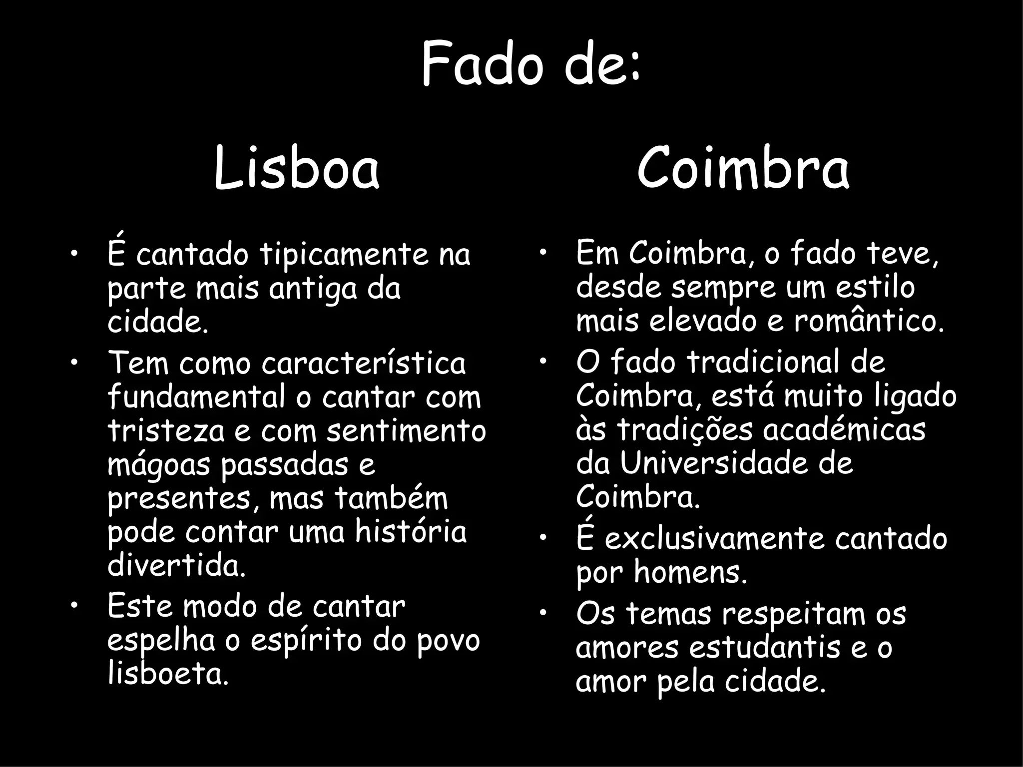 É cantado tipicamente na parte mais antiga da cidade. Tem como característica fundamental o cantar com tristeza e com sentimento mágoas passadas e presentes, mas também pode contar uma história divertida. Este modo de cantar espelha o espírito do povo lisboeta.   Em Coimbra, o fado teve, desde sempre um estilo mais elevado e romântico. O fado tradicional de Coimbra, está muito ligado às tradições académicas da Universidade de Coimbra.  É exclusivamente cantado por homens.  Os temas respeitam os amores estudantis e o amor pela cidade.  Fado de: Lisboa  Coimbra 