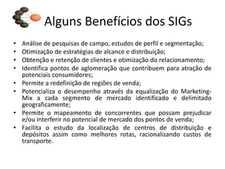 Alguns Benefícios dos SIGs
•   Análise de pesquisas de campo, estudos de perfil e segmentação;
•   Otimização de estratégias de alcance e distribuição;
•   Obtenção e retenção de clientes e otimização do relacionamento;
•   Identifica pontos de aglomeração que contribuem para atração de
    potenciais consumidores;
•   Permite a redefinição de regiões de venda;
•   Potencializa o desempenho através da equalização do Marketing-
    Mix a cada segmento de mercado identificado e delimitado
    geograficamente;
•   Permite o mapeamento de concorrentes que possam prejudicar
    e/ou interferir no potencial de mercado dos pontos de venda;
•   Facilita o estudo da localização de centros de distribuição e
    depósitos assim como melhores rotas, racionalizando custos de
    transporte.
 