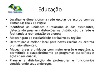 Educação
• Localizar e dimensionar a rede escolar de acordo com as
  demandas reais de vagas;
• Identificar as unidades e relacioná-las aos estudantes,
  detectando possíveis distorções na distribuição da rede e
  facilitando a reorientação de alunos;
• Mapear grau de escolaridade por bairro ou região;
• Determinar o melhor local para novas escolas ou centros
  profissionalizantes;
• Mapear áreas e unidades com maior evasão e repetência,
  permitindo o estabelecimento de programas específicos e
  ações direcionadas;
• Planejar a distribuição de professores e funcionários
  considerando seus endereços.
 