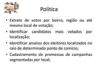 Política
• Extrato de votos por bairro, região ou até
  mesmo local de votação;
• Identificar candidatos mais votados por
  localização;
• Identificar anseios dos eleitores localizados no
  raio de determinado ponto de comício;
• Cadastramento de promessas de campanhas
  segmentadas por local;
 