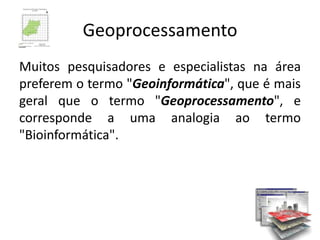 Geoprocessamento
Muitos pesquisadores e especialistas na área
preferem o termo "Geoinformática", que é mais
geral que o termo "Geoprocessamento", e
corresponde a uma analogia ao termo
"Bioinformática".
 