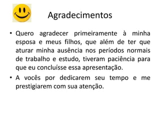 Agradecimentos
• Quero agradecer primeiramente à minha
  esposa e meus filhos, que além de ter que
  aturar minha ausência nos períodos normais
  de trabalho e estudo, tiveram paciência para
  que eu concluísse essa apresentação.
• A vocês por dedicarem seu tempo e me
  prestigiarem com sua atenção.
 