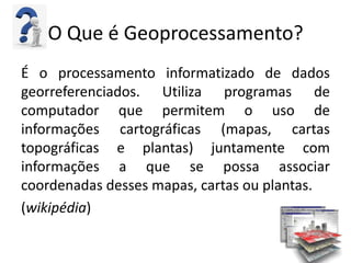 O Que é Geoprocessamento?
É o processamento informatizado de dados
georreferenciados. Utiliza programas de
computador que permitem o uso de
informações cartográficas (mapas, cartas
topográficas e plantas) juntamente com
informações a que se possa associar
coordenadas desses mapas, cartas ou plantas.
(wikipédia)
 