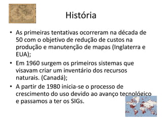 História
• As primeiras tentativas ocorreram na década de
  50 com o objetivo de redução de custos na
  produção e manutenção de mapas (Inglaterra e
  EUA);
• Em 1960 surgem os primeiros sistemas que
  visavam criar um inventário dos recursos
  naturais. (Canadá);
• A partir de 1980 inicia-se o processo de
  crescimento do uso devido ao avanço tecnológico
  e passamos a ter os SIGs.
 