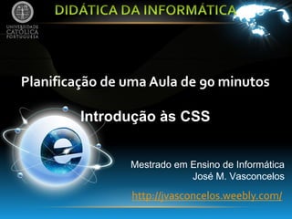 Planificação de uma Aula de 90 minutos

         Introdução às CSS


                Mestrado em Ensino de Informática
                            José M. Vasconcelos

                http://jvasconcelos.weebly.com/
 