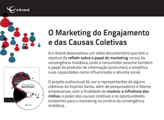 O Marketing do Engajamento
e das Causas Coletivas
A e-brand desenvolveu um vídeo documentário que tem o
objetivo de refletir sobre o papel do marketing na era da
convergência midiática, onde o consumidor assume também
o papel de produtor de informação (prosumer), e amplifica
suas capacidades como influenciador e ativista social.

O projeto audiovisual dá voz a representantes de alguns
coletivos do Espírito Santo, além de pesquisadores e líderes
empresariais, com a finalidade de mostrar a influência das
mídias, o poder das causas coletivas e as oportunidades
existentes para o marketing no cenário da convergência
midiática.
 