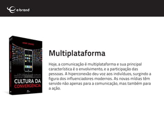Multiplataforma
Hoje, a comunicação é multiplataforma e sua principal
característica é o envolvimento, e a participação das
pessoas. A hiperconexão deu voz aos indivíduos, surgindo a
figura dos influenciadores modernos. As novas mídias têm
servido não apenas para a comunicação, mas também para
a ação.
 