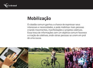 Mobilização
O cidadão comum ganhou a chance de expressar seus
interesses e necessidades, e pode mobilizar mais pessoas
criando movimentos, manifestações e projetos coletivos.
Essa troca de informações com um objetivo comum favorece
a criação de coletivos, onde várias pessoas se unem em prol
de uma causa.
 