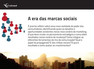 A era das marcas sociais
É preciso refletir sobre essa nova realidade do poder dos
consumidores, identificando quais os desafios e
oportunidades existentes nesse novo cenário do marketing.
O que deve mudar no pensamento estratégico e como obter
resultados nesse cenário de mudança? Como integrar as
diferentes ferramentas do mix de comunicação? Qual o
papel da propaganda? E das mídias sociais? O que é
resultado e como avaliar os investimentos?
 