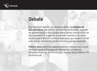 Debate
A proposta é realizar um debate a partir da exibição do
documentário, que possui 10 minutos de duração, seguido
de apresentação e discussões sobre temas relacionados ao
documentário. A sugestão é convidar membros do corpo
docente para formar a mesa debatedora, que poderá contar
com outros convidados (profissionais ou pesquisadores).

Público-alvo: docentes, pesquisadores e alunos dos cursos
de Publicidade e Propaganda, Marketing, Jornalismo,
Relações Públicas, Administração, Serviço Social, Rádio e TV
(Audiovisual).
 