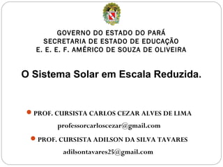 GOVERNO DO ESTADO DO PARÁ
    SECRETARIA DE ESTADO DE EDUCAÇÃO
  E. E. E. F. AMÉRICO DE SOUZA DE OLIVEIRA


O Sistema Solar em Escala Reduzida.


PROF. CURSISTA CARLOS CEZAR ALVES DE LIMA
       professorcarloscezar@gmail.com
 PROF. CURSISTA ADILSON DA SILVA TAVARES
         adilsontavares25@gmail.com
 