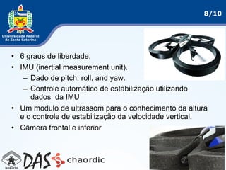8/10
• 6 graus de liberdade.
• IMU (inertial measurement unit).
– Dado de pitch, roll, and yaw.
– Controle automático de estabilização utilizando
dados da IMU
• Um modulo de ultrassom para o conhecimento da altura
e o controle de estabilização da velocidade vertical.
• Câmera frontal e inferior