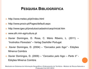 PESQUISA BIBLIOGRÁFICA

   http://www.meteo.pt/pt/index.html

   http://www.prociv.pt/Pages/default.aspx
   http://www.igeo.pt/produtos/cadastro/caop/inicial.htm

   www.afn.min-agricultura.pt

   Xavier Domingos, D. Rosa, C. Mário Ribeiro, L. (2011) –
    “Incêndios Florestais” – Verlag Dashöfer Portugal.

   Xavier Domingos, D. (2004) – “Cercados pelo fogo” - Edições
    Minerva Coimbra

   Xavier Domingos, D. (2009) – “Cercados pelo fogo – Parte II” -
    Edições Minerva Coimbra

Mestrado em Sistemas de Informação Geográfica e Ordenamento do Território - Módulo de Riscos Naturais e
                                     Protecção Civil 2011/2012
 