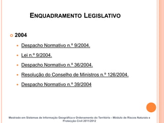 ENQUADRAMENTO LEGISLATIVO

   2004
        Despacho Normativo n.º 9/2004.

        Lei n.º 9/2004.

        Despacho Normativo n.º 36/2004.

        Resolução do Conselho de Ministros n.º 126/2004.

        Despacho Normativo n.º 39/2004




Mestrado em Sistemas de Informação Geográfica e Ordenamento do Território - Módulo de Riscos Naturais e
                                     Protecção Civil 2011/2012
 