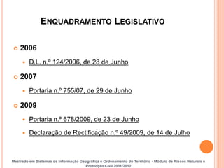 ENQUADRAMENTO LEGISLATIVO

   2006
        D.L. n.º 124/2006, de 28 de Junho

   2007
        Portaria n.º 755/07, de 29 de Junho

   2009
        Portaria n.º 678/2009, de 23 de Junho

        Declaração de Rectificação n.º 49/2009, de 14 de Julho



Mestrado em Sistemas de Informação Geográfica e Ordenamento do Território - Módulo de Riscos Naturais e
                                     Protecção Civil 2011/2012
 