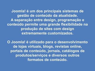 Joomla! é um dos principais sistemas de
     gestão de conteúdo da atualidade.
  A separação entre design, programação e
conteúdo permite uma grande flexibilidade na
       produção de sites com design
       extremamente customizados.

O Joomla! é utilizado para o desenvolvimento
   de lojas virtuais, blogs, revistas online,
 portais de conteúdo, jornais, catálogos de
    produtos/serviços e diversos outros
            formatos de conteúdo.
 