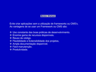 Erro Fatal


Evite criar aplicações sem a utilização de frameworks ou CMS’s.
As vantagens de se usar um Framework ou CMS são:

   Uso constante das boas práticas de desenvolvimento.
   Enorme gama de recursos disponíveis.
   Reuso de código.
   Flexibilidade e Extensibilidade dos projetos.
   Ampla documentação disponível.
   Fácil manutenção.
   Produtividade.
 