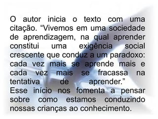 O autor inicia o texto com uma
citação. “Vivemos em uma sociedade
de aprendizagem, na qual aprender
constitui   uma    exigência    social
crescente que conduz a um paradoxo:
cada vez mais se aprende mais e
cada vez mais se fracassa na
tentativa     de      aprender.”
Esse início nos fomenta a pensar
sobre como estamos conduzindo
nossas crianças ao conhecimento.
 