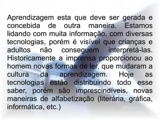 Aprendizagem esta que deve ser gerada e
concebida de outra maneira. Estamos
lidando com muita informação, com diversas
tecnologias, porém é visível que crianças e
adultos não conseguem interpretá-las.
Historicamente a imprensa proporcionou ao
homem novas formas de ler, que mudaram a
cultura   da      aprendizagem.   Hoje      as
tecnologias estão distribuindo todo esse
saber, porém são imprescindíveis, novas
maneiras de alfabetização (literária, gráfica,
informática, etc.)
 