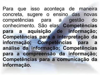 Para que isso aconteça de maneira
concreta, sugere o ensino das novas
competências para a gestão do
conhecimento. São elas: Competências
para a aquisição de informação;
Competências para a interpretação da
informação; Competências para a
análise da informação; Competências
para a compreensão da informação;
Competências para a comunicação da
informação.
 