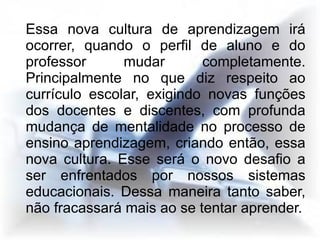 Essa nova cultura de aprendizagem irá
ocorrer, quando o perfil de aluno e do
professor      mudar       completamente.
Principalmente no que diz respeito ao
currículo escolar, exigindo novas funções
dos docentes e discentes, com profunda
mudança de mentalidade no processo de
ensino aprendizagem, criando então, essa
nova cultura. Esse será o novo desafio a
ser enfrentados por nossos sistemas
educacionais. Dessa maneira tanto saber,
não fracassará mais ao se tentar aprender.
 