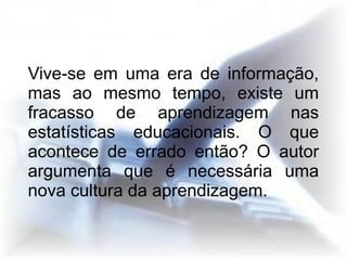Vive-se em uma era de informação,
mas ao mesmo tempo, existe um
fracasso de aprendizagem nas
estatísticas educacionais. O que
acontece de errado então? O autor
argumenta que é necessária uma
nova cultura da aprendizagem.
 