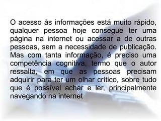 O acesso às informações está muito rápido,
qualquer pessoa hoje consegue ter uma
página na internet ou acessar a de outras
pessoas, sem a necessidade de publicação.
Mas com tanta informação, é preciso uma
competência cognitiva, termo que o autor
ressalta, em que as pessoas precisam
adquirir para ter um olhar crítico, sobre tudo
que é possível achar e ler, principalmente
navegando na internet
 