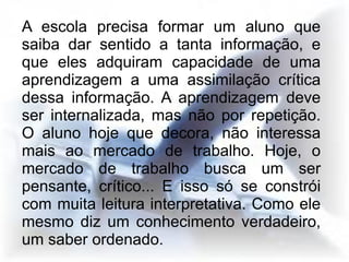 A escola precisa formar um aluno que
saiba dar sentido a tanta informação, e
que eles adquiram capacidade de uma
aprendizagem a uma assimilação crítica
dessa informação. A aprendizagem deve
ser internalizada, mas não por repetição.
O aluno hoje que decora, não interessa
mais ao mercado de trabalho. Hoje, o
mercado de trabalho busca um ser
pensante, crítico... E isso só se constrói
com muita leitura interpretativa. Como ele
mesmo diz um conhecimento verdadeiro,
um saber ordenado.
 