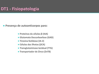 ● Presença de autoanticorpos para:

           ● Proteínas da células β (IAA)
           ● Glutamato Descarboxilase (GAD)
           ● Tirosina fosfatase (IA-2)
           ● Células das ilhotas ((ICA)
           ● Transglutaminase tecidual (TTG)
           ● Transportador de Zinco (ZnT8)
 