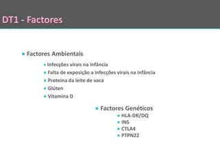 ● Factores Ambientais
       ● Infecções virais na infância
       ● Falta de exposição a infecções virais na infância
       ● Proteína da leite de vaca
       ● Glúten
       ● Vitamina D

                              ● Factores Genéticos
                                        ● HLA-DR/DQ
                                        ● INS
                                        ● CTLA4
                                        ● PTPN22
 