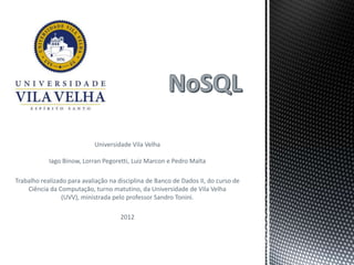 Universidade Vila Velha

            Iago Binow, Lorran Pegoretti, Luiz Marcon e Pedro Malta

Trabalho realizado para avaliação na disciplina de Banco de Dados II, do curso de
    Ciência da Computação, turno matutino, da Universidade de Vila Velha
                 (UVV), ministrada pelo professor Sandro Tonini.

                                      2012
 