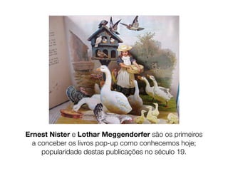 Ernest Nister e Lothar Meggendorfer são os primeiros
  a conceber os livros pop-up como conhecemos hoje;
     popularidade destas publicações no século 19.
 