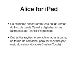Alice for iPad

• Os criadores encontraram uma antiga versão
  do livro de Lewis Carroll e digitalizaram as
  ilustrações de Tenniel (Photoshop)

• Outras ilustrações foram adicionadas à parte,
  na forma de camadas, para ser movidas por
  meio do sensor do acelerômetro (Xcode)
 
