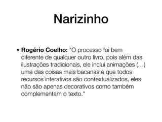 Narizinho

• Rogério Coelho: "O processo foi bem
  diferente de qualquer outro livro, pois além das
  ilustrações tradicionais, ele inclui animações (…)
  uma das coisas mais bacanas é que todos
  recursos interativos são contextualizados, eles
  não são apenas decorativos como também
  complementam o texto."
 