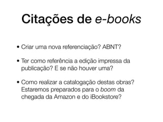 Citações de e-books

• Criar uma nova referenciação? ABNT?

• Ter como referência a edição impressa da
  publicação? E se não houver uma?

• Como realizar a catalogação destas obras?
  Estaremos preparados para o boom da
  chegada da Amazon e do iBookstore?
 