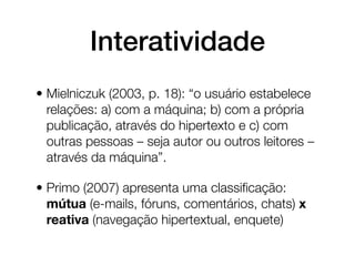 Interatividade
• Mielniczuk (2003, p. 18): “o usuário estabelece
  relações: a) com a máquina; b) com a própria
  publicação, através do hipertexto e c) com
  outras pessoas – seja autor ou outros leitores –
  através da máquina”.

• Primo (2007) apresenta uma classiﬁcação:
  mútua (e-mails, fóruns, comentários, chats) x
  reativa (navegação hipertextual, enquete)
 