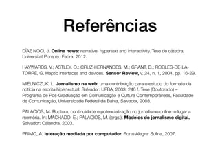 Referências
DÍAZ NOCI, J. Online news: narrative, hypertext and interactivity. Tese de cátedra,
Universitat Pompeu Fabra, 2012.

HAYWARDS, V.; ASTLEY, O.; CRUZ-HERNANDES, M.; GRANT, D.; ROBLES-DE-LA-
TORRE, G. Haptic interfaces and devices. Sensor Review, v. 24, n. 1, 2004, pp. 16-29.

MIELNICZUK, L. Jornalismo na web: uma contribuição para o estudo do formato da
notícia na escrita hipertextual. Salvador: UFBA, 2003. 246 f. Tese (Doutorado) –
Programa de Pós-Graduação em Comunicação e Cultura Contemporâneas, Faculdade
de Comunicação, Universidade Federal da Bahia, Salvador, 2003.

PALACIOS, M. Ruptura, continuidade e potencialização no jornalismo online: o lugar a
memória. In: MACHADO, E.; PALACIOS, M. (orgs.). Modelos do jornalismo digital.
Salvador: Calandra, 2003.

PRIMO, A. Interação mediada por computador. Porto Alegre: Sulina, 2007.
 