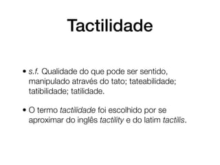 Tactilidade

• s.f. Qualidade do que pode ser sentido,
  manipulado através do tato; tateabilidade;
  tatibilidade; tatilidade.

• O termo tactilidade foi escolhido por se
  aproximar do inglês tactility e do latim tactilis.
 