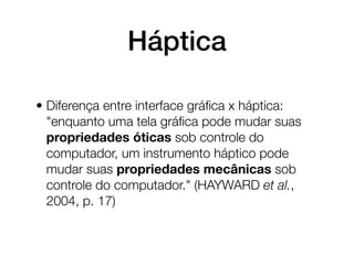 Háptica

• Diferença entre interface gráﬁca x háptica:
  "enquanto uma tela gráﬁca pode mudar suas
  propriedades óticas sob controle do
  computador, um instrumento háptico pode
  mudar suas propriedades mecânicas sob
  controle do computador." (HAYWARD et al.,
  2004, p. 17)
 