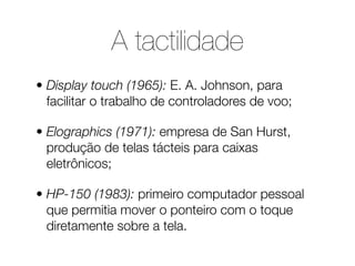 A tactilidade
• Display touch (1965): E. A. Johnson, para
  facilitar o trabalho de controladores de voo;

• Elographics (...