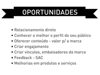 OPORTUNIDADEs

• Relacionamento direto
• Conhecer o melhor o perfil do seu público
• Oferecer conteúdo - valor p/ a marca
• Criar engajamento
• Criar vínculos, embaixadores da marca
• Feedback - SAC
• Melhorias em produtos e serviços
 