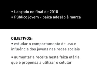 • Lançado no final de 2010
• Público jovem - baixa adesão à marca




ObjetivoS:
• estudar o comportamento de uso e
influência dos jovens nas redes sociais

• aumentar a receita nesta faixa etária,
que é propensa a utilizar o celular
 