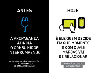 Antes                          hoje




 A propaganda                   é ele quem decide
    atingia                      em que momento
 o consumidor                      e com quais
interrompendo                       marcas vai
                                  se relacionar
o consumidor não tinha opções
       a não ser mudar              InVERSão do VETOR
     de canal ou desligar             DE MARKETING
 