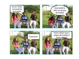 Eu sei. Estou
                             Você poderia
na escolinha
                            falar um pouco
 de futebol.
                               do futebol




                            Vocês sabiam que a
                            origem do futebol é
                Tudo bem!      muito antiga?
 