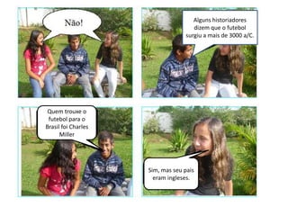 Alguns historiadores
                                     dizem que o futebol
                                  surgiu a mais de 3000 a/C.




 Quem trouxe o
 futebol para o
Brasil foi Charles
      Miller




                     Sim, mas seu pais
                       eram ingleses.
 