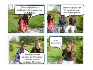 Quantos jogadores                        São duas equipes com
participam de uma partida                     11 jogadores cada,
        de futebol?                           incluindo o goleiro.




                                   E os
                               acréscimos?




       A duração de uma
    partida é de 90 minutos,
       divididos em dois
     tempos de 45 minutos.
 